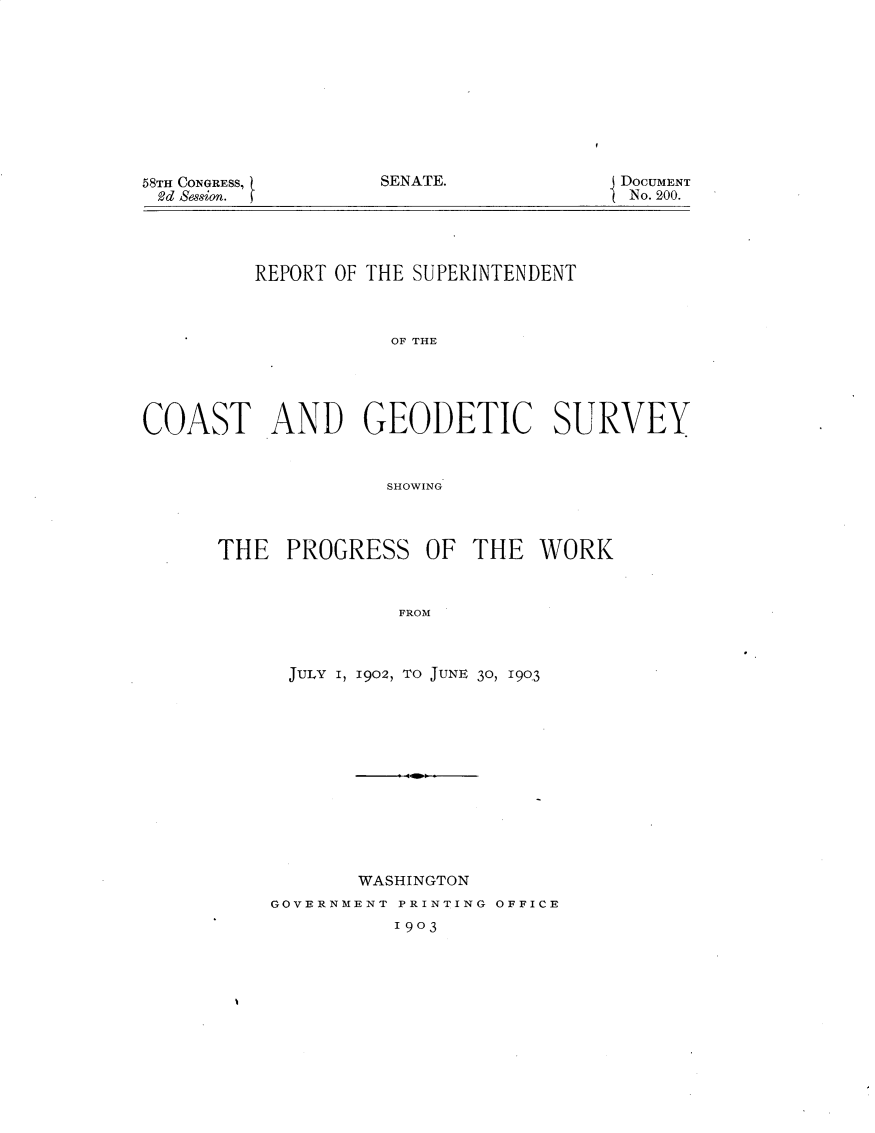 handle is hein.usccsset/usconset30937 and id is 1 raw text is: 










SENATE.


58TH CONGRESS,
2d Sesion.


DoCUMENT
No. 200.


         REPORT OF THE SUPERINTENDENT



                     OF THE





COAST AND GEODETIC SURVEY


                    SHOWING


THE   PROGRESS   OF  THE   WORK



               FROM



      JULY I, 1902, TO JUNE 30, 19Q3


       WASHINGTON
GOVERNMENT PRINTING OFFICE
          1903


