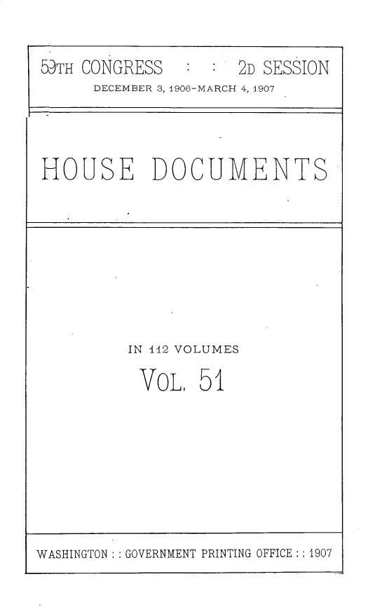 handle is hein.usccsset/usconset30941 and id is 1 raw text is: 


59TH CONGRESS         2D SESSION
      DECEMBER 3, 1906-MARCH 4,14907


HOUSE DOCUMENTS


IN 442 VOLUMES

VOL, 51


WASHINGTON: GOVERNMENT PRINTING OFFICE: : 1907


