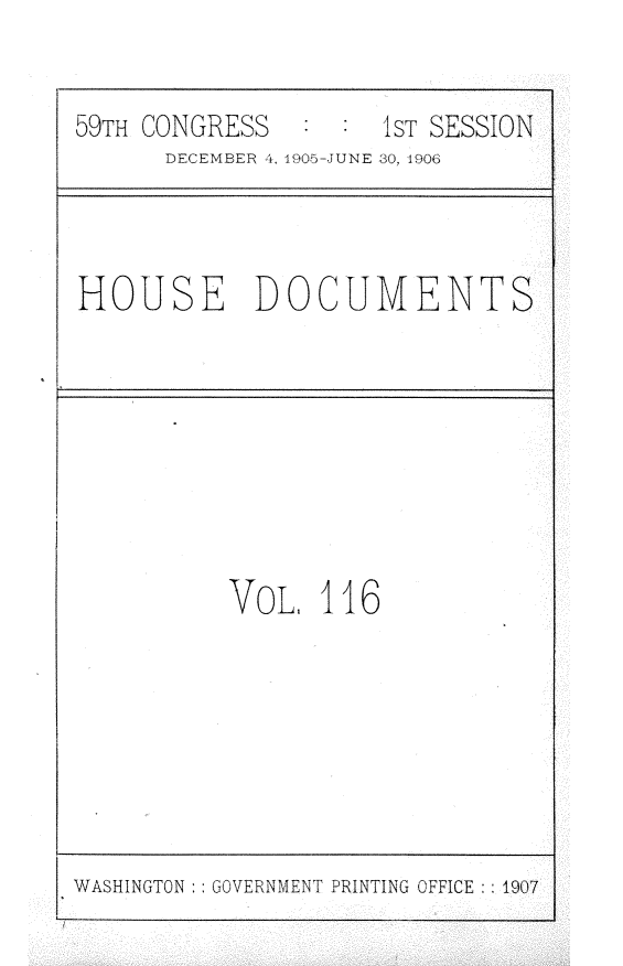 handle is hein.usccsset/usconset30947 and id is 1 raw text is: 


59TH CONGRESS   : :  1sT SESSION
      DECEMBER 4, 1905-JUNE 30, 1906


HOUSE DOCUMENTS


VoL,  116


WASHINGTON:: GOVERNMENT PRINTING OFFICE :: 1907


