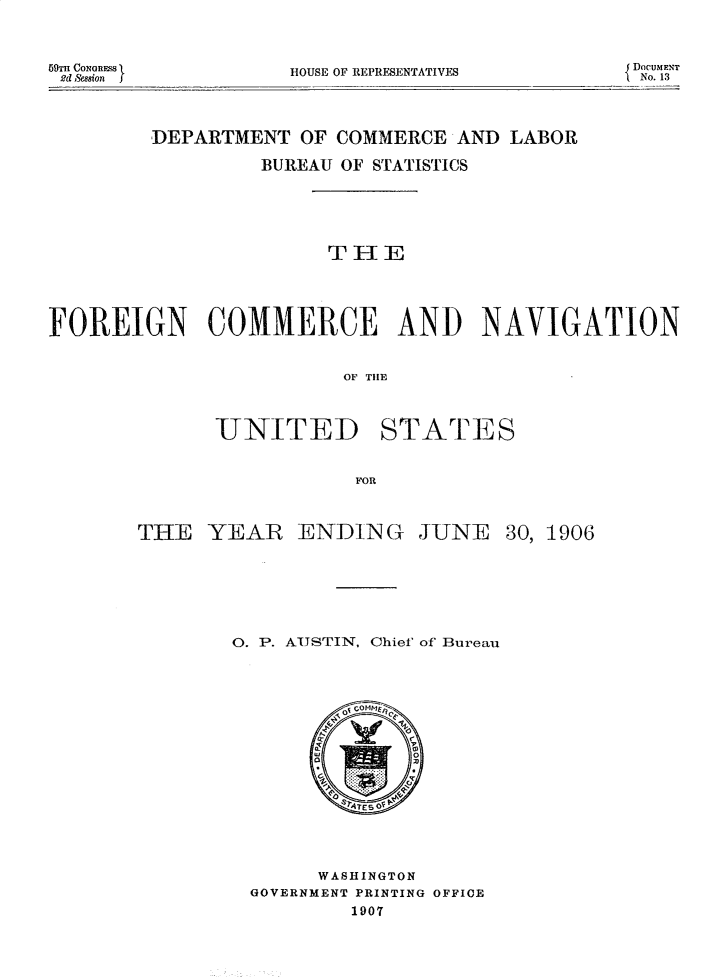 handle is hein.usccsset/usconset30948 and id is 1 raw text is: 



69TH CONRESS
2d ,Ssion


HOUSE OF REPRESENTATIVES


DoCUMFNT
'1No. 13


        DEPARTMENT  OF COMMERCE  AND LABOR

                 BUREAU OF STATISTICS






                      TIE





FOREIGN COMMERCE AND NAVIGATION


                        OF T  ATES




             U-NITED1 STATrES


                         FOR


THE   YEAR   ENDING JUNE 30, 1906








        0. P. AUSTIN, Chief of Bureau


















               WASHINGTON
         GOVERNMENT PRINTING OFFICE
                 1907


