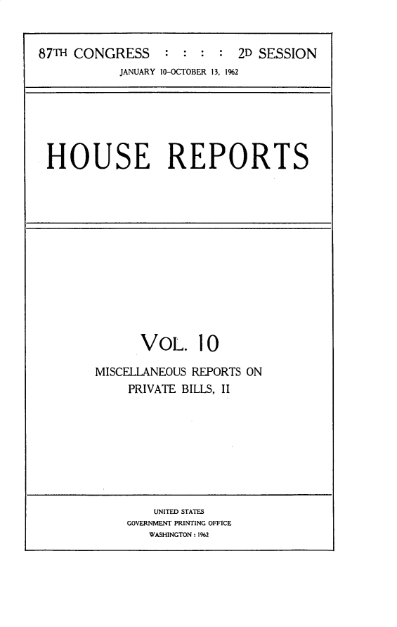 handle is hein.usccsset/usconset30961 and id is 1 raw text is: 


87TH CONGRESS     :  : :  : 2D SESSION
            JANUARY 10-OCTOBER 13, 1962


HOUSE REPORTS


      VOL. 10

MISCELLANEOUS REPORTS ON
     PRIVATE BILLS, II


    UNITED STATES
GOVERNMENT PRINTING OFFICE
   WASHINGTON: 1962


