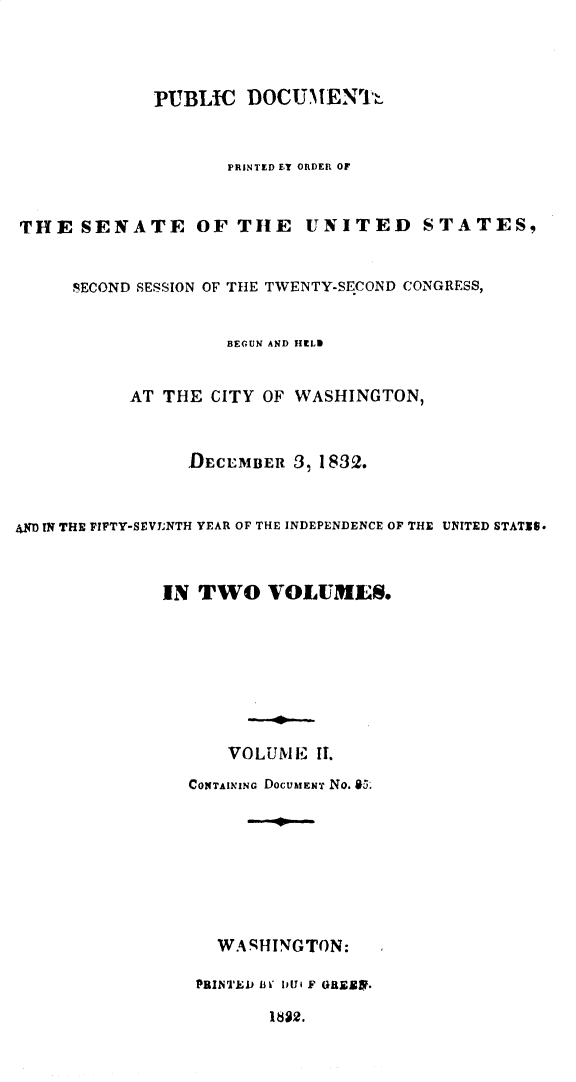 handle is hein.usccsset/usconset30963 and id is 1 raw text is: 



             PUBLIC DOCUMIENTIh


                    PRINTED ET ORDER OF


THE SENATE OF TIlE UNITED STATES,


     SECOND SESSION OF THE TWENTY-SECOND CONGRESS,


                    BEGUN AND YIELD


           AT THE CITY OF WASHINGTON,


                DECEMBER 3, 1832.


4DIN THE FIFTY-SEVYNTH YEAR OF THE INDEPENDENCE OF THE UNITED STATIS.



              IN TWO VOLUMLS.







                    VOLUME II.

                CONTAINING DOCulEN'T No. a65








                   WARHINGTON:

                 PRINTED i3 I I i F 0RLESX.


I82.


