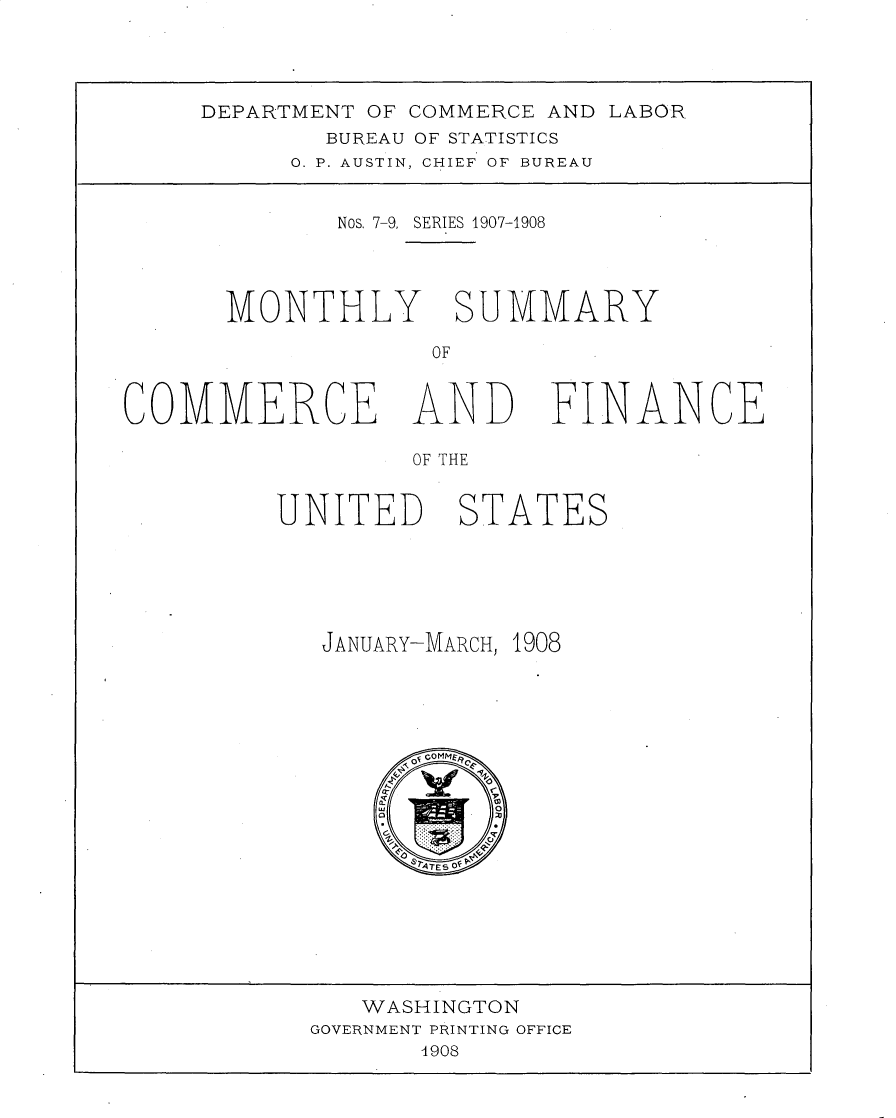 handle is hein.usccsset/usconset30964 and id is 1 raw text is: 




DEPARTMENT OF COMMERCE AND LABOR
        BUREAU OF STATISTICS
      0. P. AUSTIN, CHIEF OF BUREAU


         Nos. 7-9, SERIES 1907-1908




  MONTHLY SUMMARY

               OF


COMMERCE AND


OF THE


UNITED STATES






   JANUARY-MARCH, 1908





        Og oOMt14
        0
        C

          &ATSOf


   WASHINGTON
GOVERNMENT PRINTING OFFICE
       4908


FINANCE


