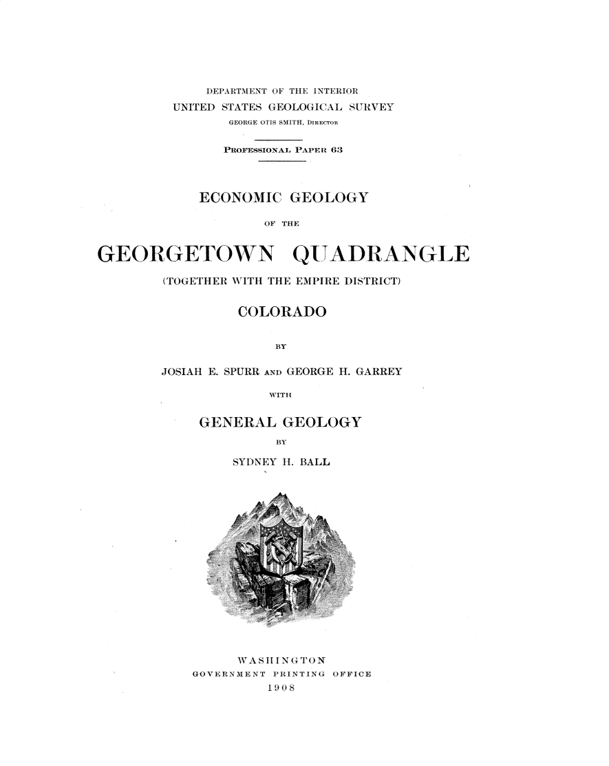 handle is hein.usccsset/usconset30968 and id is 1 raw text is: 







              DEPARTMENT OF TIE INTERIOR

         UNITED STATES GEOLOGICAL SURVEY
                GEORGE OTIS SMITH, DIRECTOR


                PROFESSIONAL PAPER 63




             ECONOMIC GEOLOGY

                     OF THE



GEORGETOWN QU ADRANGIE


(TOGETHER WITH THE EMPIRE :DISTRICT)


          COLORADO


              BY


JOSIAH E. SPURR ANi) GEORGE H. GARREY

             WITH


GENERAL GEOLOGY

          BYB

    SYIDNEY 11. BALL


      WASll NlG'(N
GOVERNMENT PRINTING OFFICE
         1908


