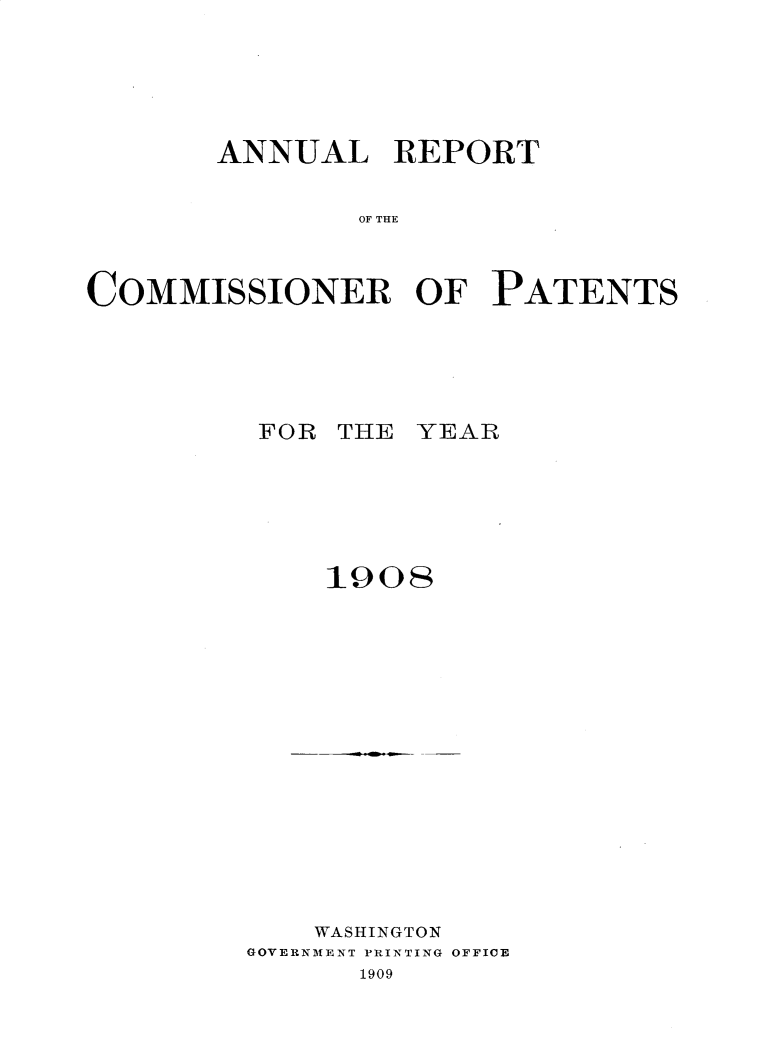 handle is hein.usccsset/usconset30970 and id is 1 raw text is: 






       ANNUAL REPORT


               OF THE



COMMISSIONER OF PATENTS


FOR THE YEAR






    1908


    WASHINGTON
GOVERNMENT PRINTING OFFICE
      1909


