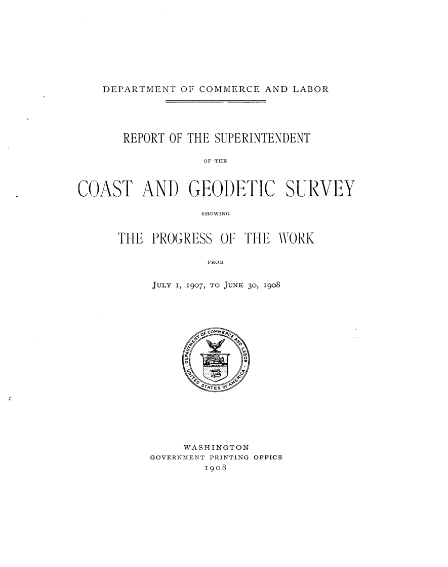 handle is hein.usccsset/usconset30972 and id is 1 raw text is: 










DEPARTMENT OF COMMERCE AND LABOR


       REPORT OF THE SUPERINTENDENT

                  OF THE



COAST AND GEODETIC SURVEY

                  SHOWING


THE PROGRESS OF THE WORK


             FROM


     JULY I, 1907, TO JUNE 30, 1908


     WASHINGTON
GOVERNMENT PRINTING OFFICE
        I908


