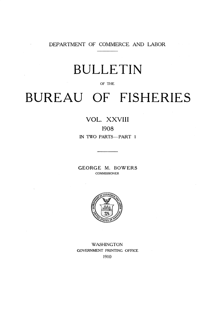 handle is hein.usccsset/usconset30973 and id is 1 raw text is: 







DEPARTMENT OF COMMERCE AND LABOR


            BULLETIN

                  OF THE


BUREAU OF FISHERIES


  VOL. XXVII

      1908
IN TWO PARTS-PART I


GEORGE M. BOWERS
    COMMISSIONER


    WASHINGTON
GOVERNMENT PRINTING OFFICE
       1910


