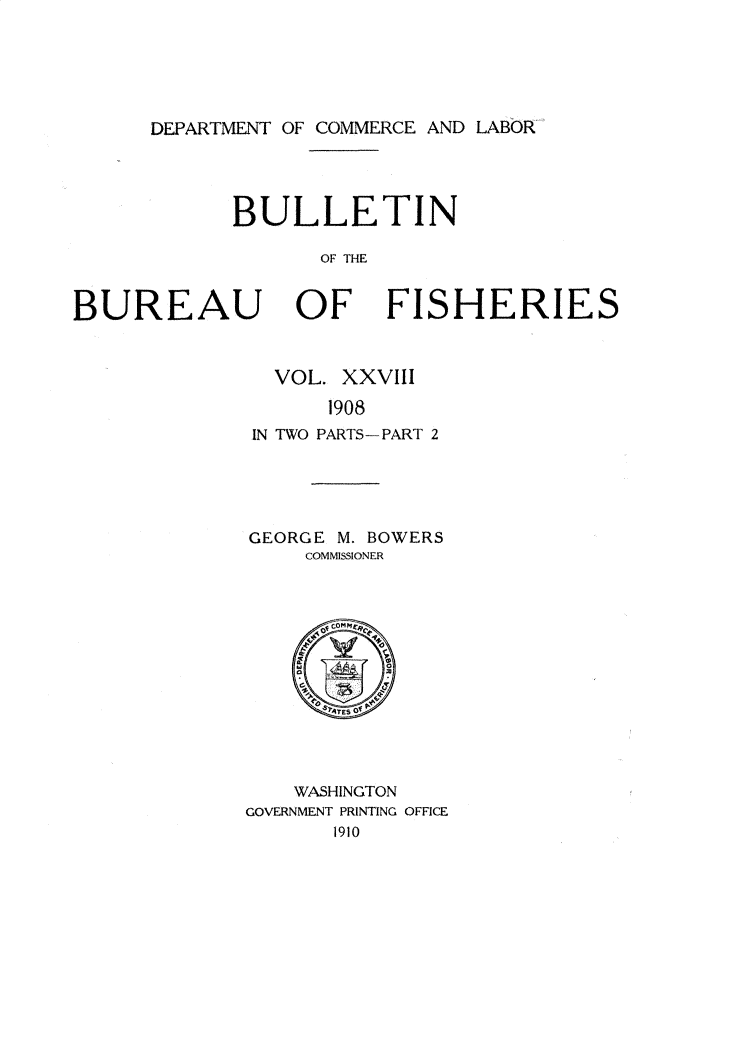 handle is hein.usccsset/usconset30974 and id is 1 raw text is: 





DEPARTMENT OF COMMERCE AND LABOR


            BULLETIN

                   OF THE


BUREAU OF FISHERIES


  VOL. XXVIII
      1908
IN TWO PARTS-PART 2


GEORGE M. BOWERS
    COMMISSIONER


    WASHINGTON
GOVERNMENT PRINTING OFFICE
       1910


