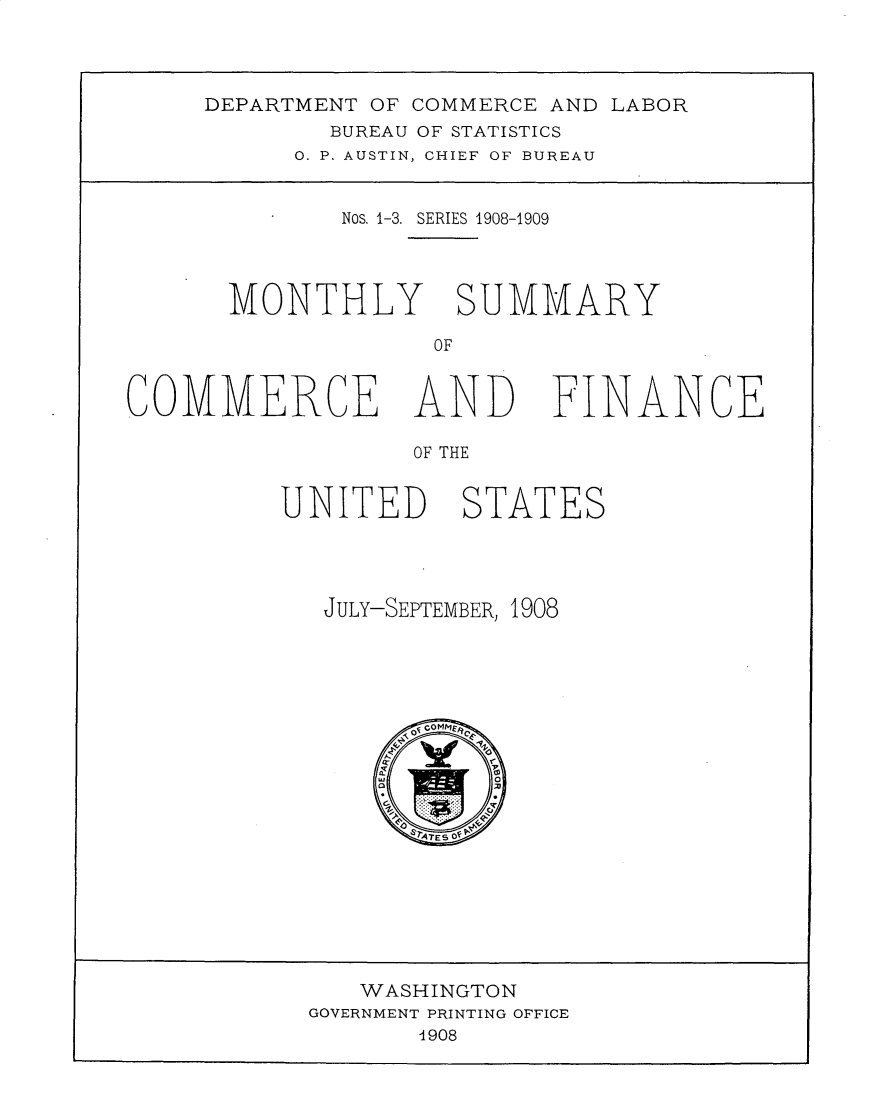 handle is hein.usccsset/usconset30976 and id is 1 raw text is: 



DEPARTMENT OF COMMERCE AND LABOR
        BUREAU OF STATISTICS
      0. P. AUSTIN, CHIEF OF BUREAU


         Nos. 1-3. SERIES 1908-1909




 MONTHLY SUMMARY

              OF


COMMERCE AND


        OF THE


UNITED STATES


JULY-SEPTEMBER, 1908


   WASHINGTON
GOVERNMENT PRINTING OFFICE
       1908


FINANCE



