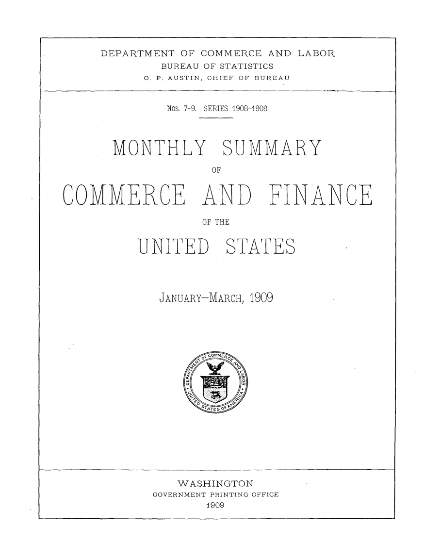 handle is hein.usccsset/usconset30978 and id is 1 raw text is: 



DEPARTMENT OF COMMERCE AND LABOR
        BUREAU OF STATISTICS
     0. P. AUSTIN, CHIEF OF BUREAU


        Nos. 7-9. SERIES 1908-1909


MONTHLY


SUMMARY


COMMERCE AND


FINANCE


OF THE


UNITED


STATES


JANUARY-MARCH, 1909


   WASHINGTON
GOVERNMENT PRINTING OFFICE
       4909


