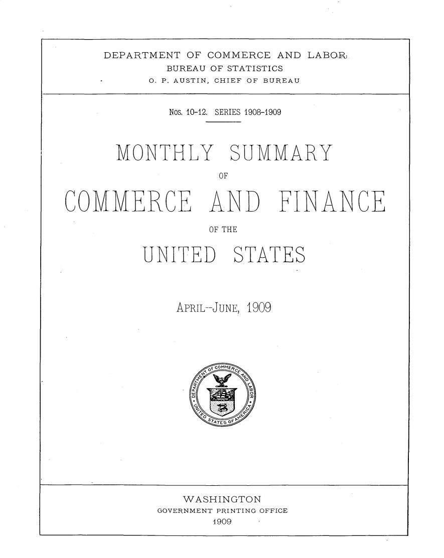 handle is hein.usccsset/usconset30979 and id is 1 raw text is: 




DEPARTMENT OF COMMERCE AND LABO,R
        BUREAU OF STATISTICS
      0. P. AUSTIN, CHIEF OF BUREAU


        Nos. 10-12. SERIES 1908-1909




 MONTHLY SUMMARY

              OF


COMMERCE


AND


FINANCE


OF THE


UNITED


STATES


APRIL-JUNE, 1909


   WASHINGTON
GOVERNMENT PRINTING OFFICE
       4909


