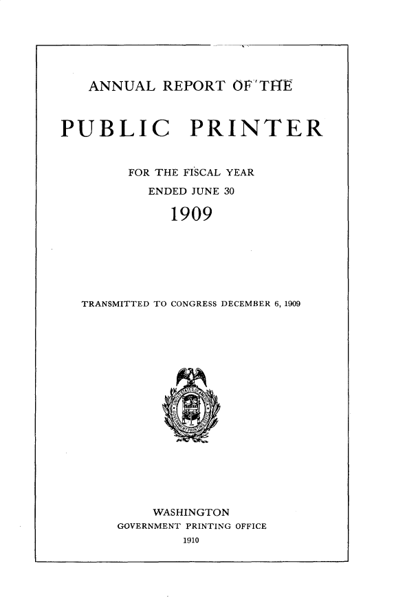 handle is hein.usccsset/usconset30981 and id is 1 raw text is: 






ANNUAL REPORT OFTt-t


PUBLIC PRINTER


FOR THE FISCAL YEAR


ENDED JUNE 30


1909


TRANSMITTED TO CONGRESS DECEMBER 6, 1909


    WASHINGTON
GOVERNMENT PRINTING OFFICE


