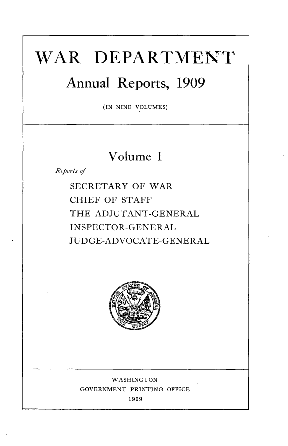 handle is hein.usccsset/usconset30987 and id is 1 raw text is: 




WAR DEPARTMENT


Annual Reports,


1909


(IN NINE VOLUMES)


        Volume I
Reports of

  SECRETARY OF WAR
  CHIEF OF STAFF
  THE ADJUTANT-GENERAL
  INSPECTOR-GENERAL
  JUDGE-ADVOCATE-GENERAL


     WASHINGTON
GOVERNMENT PRINTING OFFICE
        1909


