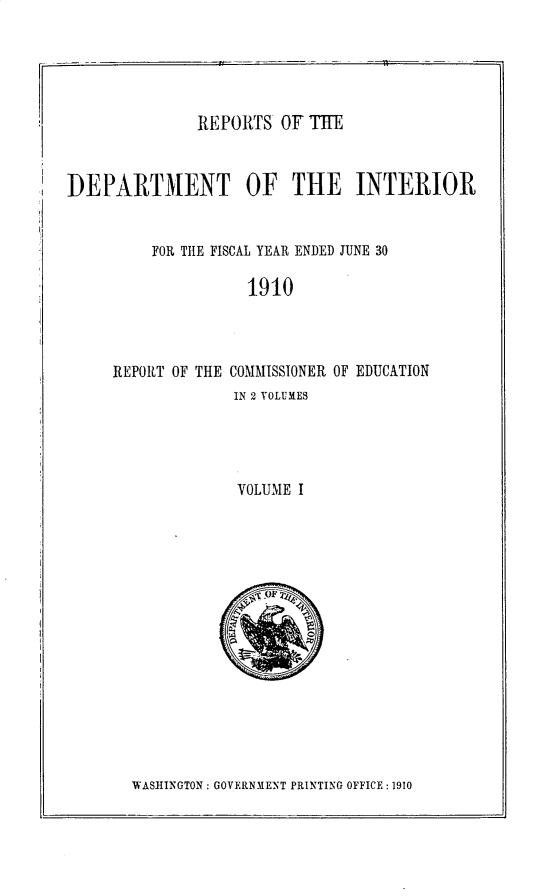 handle is hein.usccsset/usconset30994 and id is 1 raw text is: 





REPORTS OF TE


DEPARTMENT OF THE INTERIOR


FOR TIE FISCAL YEAR ENDED JUNE 30


1910


REPORT OF THE


COMMISSIONER OF EDUCATION
IN 2 VOLUMES


VOLUME I


WASHINGTON: GOVERNMENT PRINTING OFFICE: 1910


