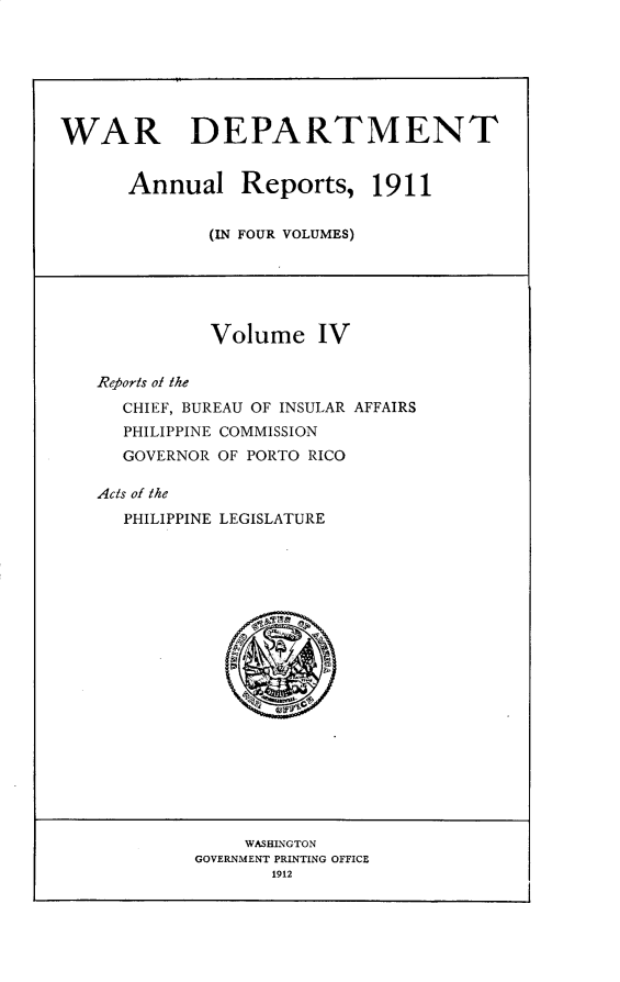 handle is hein.usccsset/usconset31000 and id is 1 raw text is: 







WAR DEPARTMENT


      Annual Reports, 1911


             (IN FOUR VOLUMES)


          Volume IV


Re?5orts ol the
  CHIEF, BUREAU OF INSULAR AFFAIRS
  PHILIPPINE COMMISSION
  GOVERNOR OF PORTO RICO

Acts of the
  PHILIPPINE LEGISLATURE


     WASHINGTON
GOVERNMENT PRINTING OFFICE
       1912


