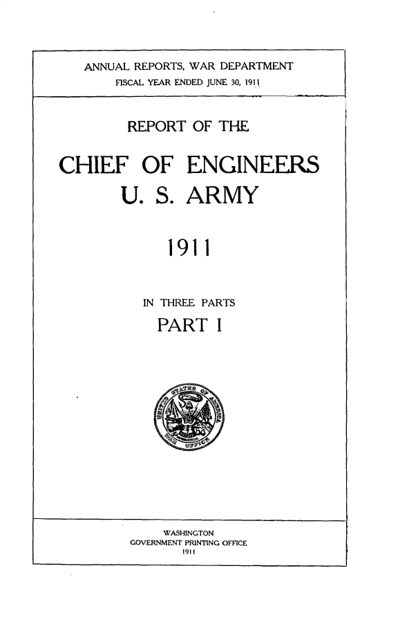handle is hein.usccsset/usconset31002 and id is 1 raw text is: 




ANNUAL REPORTS, WAR DEPARTMENT
    FISCAL YEAR ENDED JUNE 30, 1911


         REPORT OF THE


CHIEF OF ENGINEERS

        U. S. ARMY



              1911



           IN THREE PARTS


PART


    WASHINGTON
GOVERNMENT PRINTING OFFICE
       1911


