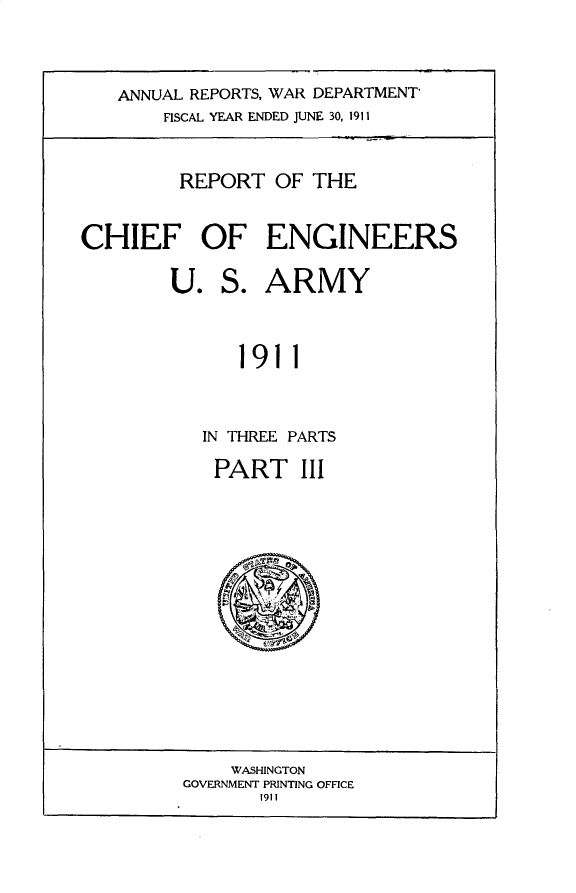 handle is hein.usccsset/usconset31004 and id is 1 raw text is: 




   ANNUAL REPORTS, WAR DEPARTMENT
       FISCAL YEAR ENDED JUNE 30, 1911



         REPORT   OF THE


CHIEF OF ENGINEERS

        U.   S.  ARMY



              1911



           IN THREE PARTS


PART III




     ,rpm

   (v~


    WASHINGTON
GOVERNMENT PRINTING OFFICE
       191 I


