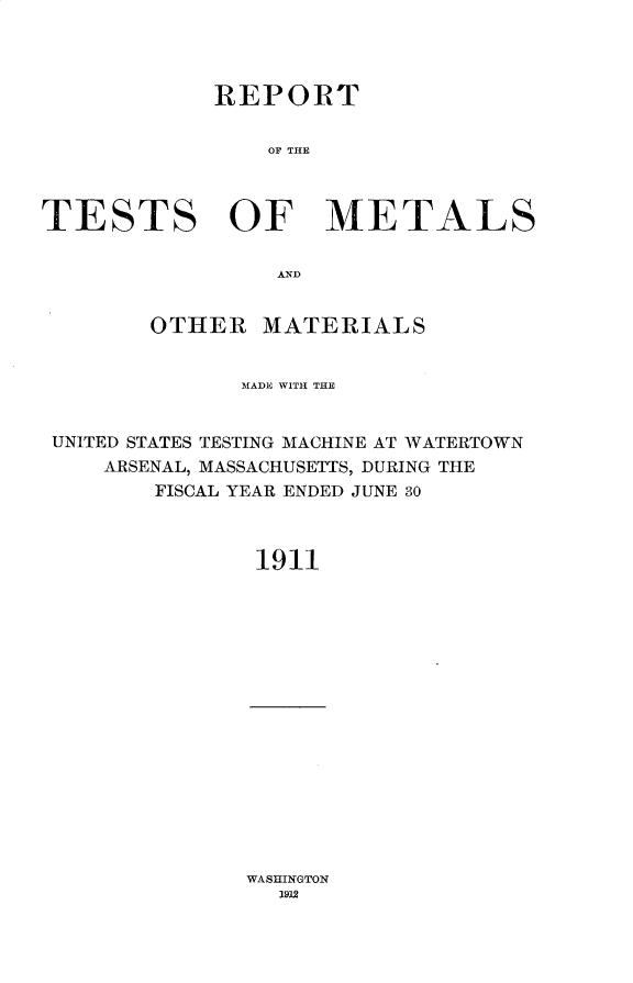 handle is hein.usccsset/usconset31007 and id is 1 raw text is: 




            REPORT


                OF THE



TESTS OF METALS

                 AND


        OTHER   MATERIALS


              MADE WITH THE


 UNITED STATES TESTING MACHINE AT WATERTOWN
    ARSENAL, MASSACHUSETTS, DURING THE
        FISCAL YEAR ENDED JUNE 30



               1911


WASHINGTON
  19V2


