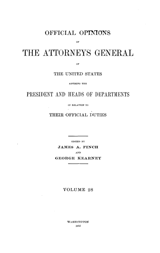 handle is hein.usccsset/usconset31008 and id is 1 raw text is: 








       OFFICIAL OPINIONS

                  OF



THE ATTORNEYS GENERAL


                  OF


          THE UNITED STATES


               ADVISING TOE



 PRESIDENT AND HEADS OF DEPARTMENTS


      IN RELATION TO


THEIR OFFICIAL DUTIES







       EDITED BY

   JAMES A. FINCH
         AND

  GEORGE KEARNEY









     VOLUME  28


WASHINGTON
   1912



