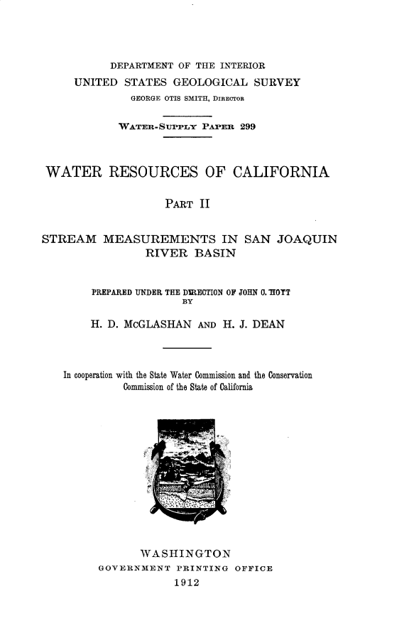 handle is hein.usccsset/usconset31014 and id is 1 raw text is: 




           DEPARTMENT OF THE INTERIOR
     UNITED  STATES  GEOLOGICAL SURVEY
              GEORGE OTIS SMITH, DIRECTOR

            WATER-SUPPLY  PAP:ER 299



 WATER RESOURCES OF CALIFORNIA


                    PART  II


STREAM MEASUREMENTS IN SAN JOAQUIN
                 RIVER   BASIN


        PREPARED UNDER THE DIRECTION OF JOHN 0. HOTT
                       BY

        H. D. McGLASHAN  AND H. J. DEAN



    In cooperation with the State Water Commission and the Conservation
             Commission of the State of California


       WASHINGTON
GOVERNMENT   PRINTING OFFICE
            1912



