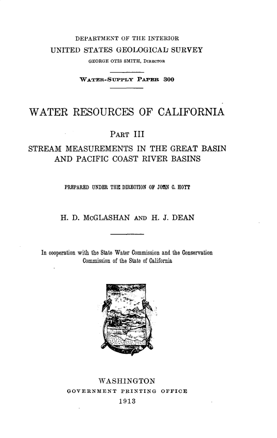 handle is hein.usccsset/usconset31015 and id is 1 raw text is: 



           DEPARTMENT  OF THE INTERIOR
     UNITED  STATES  GEOLOGICAL SURVEY
               GEORGE OTIS SMITH, DIREcTOR

            WATER-SUPPLY  PAPan  300



WATER RESOURCES OF CALIFORNIA


                    PART  III

STREAM   MEASUREMENTS IN THE GREAT BASIN
      AND   PACIFIC COAST   RIVER  BASINS



         PREPARED UNDER THE DIREOTION OF JOHN 0. HOYT



         H. D. McGLASHAN  AND H. J. DEAN



   In cooperation with the State Water Commission and the Conservation
             Commission of the State of California















                 WASHINGTON
         GOVERNMENT   PRINTING  OFFICE
                      1913


