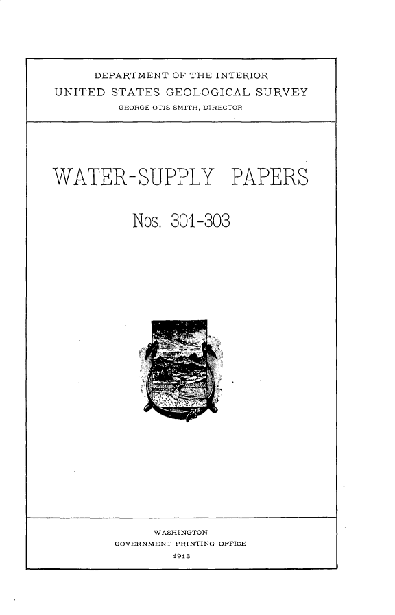 handle is hein.usccsset/usconset31016 and id is 1 raw text is: 







     DEPARTMENT OF THE INTERIOR

UNITED  STATES GEOLOGICAL   SURVEY

         GEORGE OTIS SMITH, DIRECTOR


WATER-SUPPLY PAPERS




           Nos. 301-303


     WASHINGTON
GOVERNMENT PRINTING OFFICE
        1913


