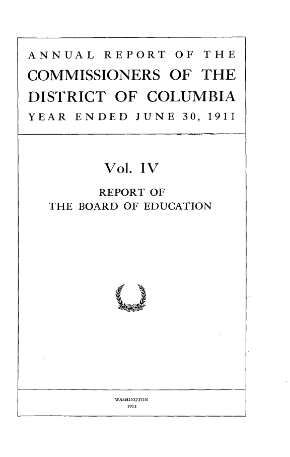 handle is hein.usccsset/usconset31021 and id is 1 raw text is: 



ANNUAL   REPORT  OF THE

COMMISSIONERS   OF  THE

DISTRICT  OF COLUMBIA
YEAR ENDED  JUNE 30, 1911




         Vol. IV

         REPORT OF
  THE BOARD OF EDUCATION


WASHINGTON
1913



