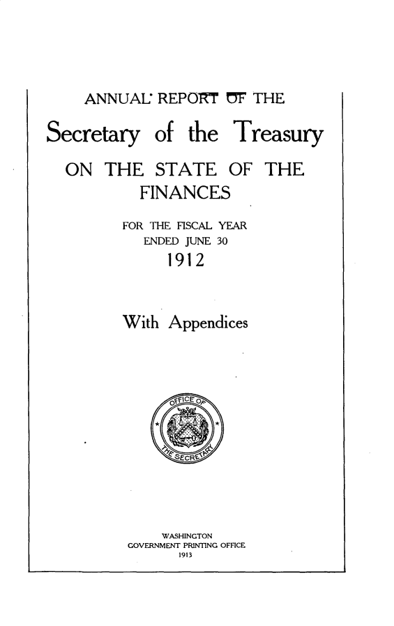 handle is hein.usccsset/usconset31027 and id is 1 raw text is: 



ANNUAL   REPOTRT   F THE


Secretary


of  the


ON   THE   STATE


Treasury
OF  THE


  FINANCES
FOR THE FISCAL YEAR
   ENDED JUNE 30
      1912


With  Appendices


    WASHINGTON
GOVERNMENT PRINTING OFFICE
      1913


