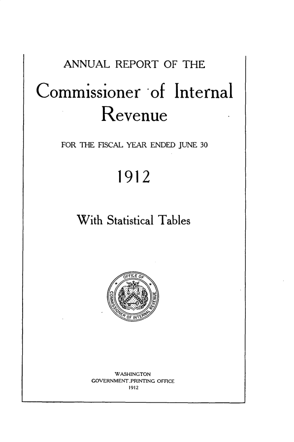 handle is hein.usccsset/usconset31028 and id is 1 raw text is: 



ANNUAL   REPORT   OF THE


Commissioner -of Internal

           Revenue

    FOR THE FISCAL YEAR ENDED JUNE 30


              1912


       With Statistical Tables


    WASHINGTON
GOVERNMENT.PRINTING OFFICE
       1912


