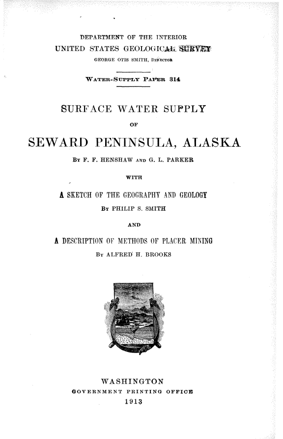 handle is hein.usccsset/usconset31031 and id is 1 raw text is: 



          DEPARTMENT OF TFE TTERIOR

     UNITED STATES GEOLOGICAL SURVEY
             GEORGE OTIS SMITH, DyIcron


             WATER-SrPPLY PA R 314



       SURFACE WATER SUPPLY

                    OF


SEWARD PENINSULA, ALASKA


    By F. F. RENSHAW AND G. L. PARKER

              WITH


 A SKETCH OF THE GEOGRAPHY AND GEOLOGY

         By PHILIP S. SMITH

               AND

A DESCRIPTION OF METHODS OF PLACER MINING

        By ALFRElD H. BROOKS


      WASHINGTON
GOVERNMENT PRINTING OFFICE
           1913


