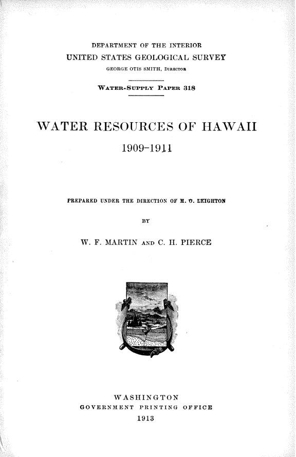handle is hein.usccsset/usconset31033 and id is 1 raw text is: 




           DEPARTMENT OF THE INTERIOR
      UNITED STATES GEOLOGICAL SURVEY
              GEORGE OTIS SMITH, DIRECTom

            WATER-STPPLY PAPER 318




WATER RESOURCES OF HAWAII


                 1909-1911






      PREPARED UNDER THE DIRECTION OF R. 0. LTIGHTON

                     BY


         W. F. MARTIN AND C. II. PIERCE


       WASHINGTON
GOVERNMENT  PRINTING OFFICE
           1913


