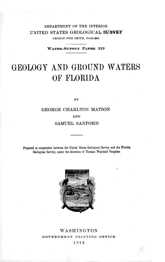 handle is hein.usccsset/usconset31034 and id is 1 raw text is: 




             DEPARTMENT  OF THE INTERIOR
       UNITED   STATES  GEOLOGICAL   SURVEYf
                 GEORGE OTIS SMITH, DItEcWiR

              WATan-SUrrLY   PAPan 319




GEOLOGY AND GROUND WATERS

                 OF   FLORIDA




                         BY

            GEORGE   CHARLTON   MATSON
                         AND

                  SAMUEL  SANFORD





     Prepared in cooperation between the United States Geological Survey and the Florida
         Geological Survey, under the direction of Thomas Wayland Vaughan


       WASHINGTON
GOVERNMENT   PRINTING  OFFICE
             1913


