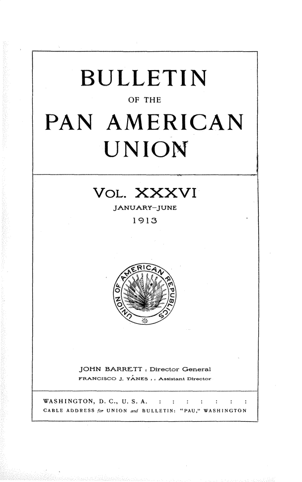 handle is hein.usccsset/usconset31041 and id is 1 raw text is: 








     BULLETIN

             OF THE


PAN AMERICAN


UNION


VOL.  XXXVI
   JANUARY-JUNE
      1913


JOHN BARRETT      Director General
FRANCISCO J. YANES .. Assistant Director


WASHINGTON, D. C., U. S. A. : : : : : :
CABLE ADDRESS for UNION and BULLETIN: PAU, WASHINGTON


