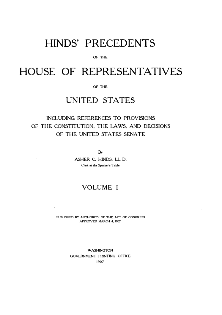 handle is hein.usccsset/usconset31046 and id is 1 raw text is: 







        HINDS' PRECEDENTS

                      OF Th4E


HOUSE OF REPRESENTATIVES

                      OF THE


UNITED


STATES


    INCLUDING REFERENCES TO PROVISIONS
OF THE CONSTITUTION, THE LAWS, AND DECISIONS
       OF THE UNITED STATES SENATE


                    By
             ASHER C. HINDS, LL. D.
               Clerk at the Speaker's Table


        VOLUME I





PUBUSHED BY AUTHORITY OF THE ACT OF CONGRESS
       APPROVED MARCH 4, 1907





         WASHINGTON
    GOVERNMENT PRINTING OFFICE
            1907


