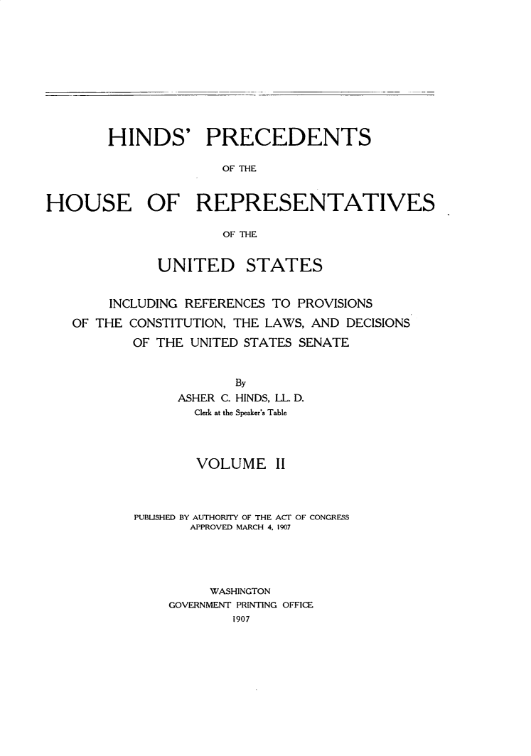handle is hein.usccsset/usconset31047 and id is 1 raw text is: 










        HINDS' PRECEDENTS

                      OF THE


HOUSE OF REPRESENTATIVES

                      OF TH--E


              UNITED STATES


        INCLUDING REFERENCES TO PROVISIONS
   OF THE CONSTITUTION, THE LAWS, AND DECISIONS
           OF THE UNITED STATES SENATE


                       By
                ASHER C. HINDS, LL. D.
                  Clerk at the Speaker's Table


        VOLUME   II



PUBLISHED BY AUTHORITY OF THE ACT OF CONGRESS
       APPROVED MARCH 4. 1907




         WASHINGTON
    GOVERNMENT PRINTING OFFICE
            1907


