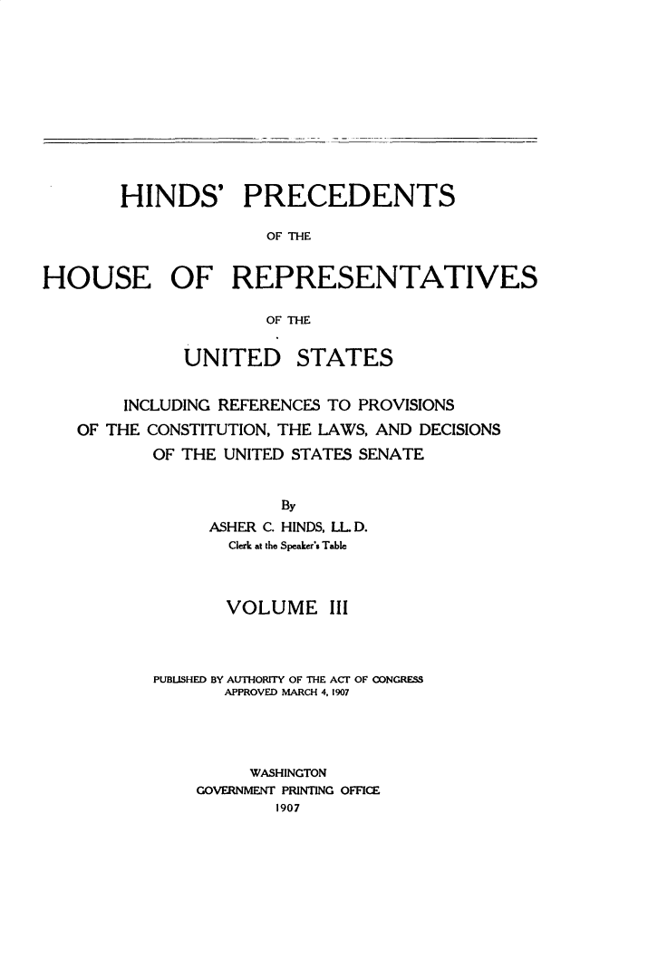 handle is hein.usccsset/usconset31048 and id is 1 raw text is: 












        HINDS' PRECEDENTS

                      OF TVIE


HOUSE OF REPRESENTATIVES

                      OF THE


              UNITED STATES


        INCLUDING REFERENCES TO PROVISIONS
   OF THE CONSTITUTION, THE LAWS, AND DECISIONS
           OF THE UNITED STATES SENATE


                       By
                ASHER C. HINDS, LLD.
                  Clerk at the Speaker's Table



                  VOLUME III



           PUBLISHED BY AUTHORITY OF THE ACT OF CONGRESS
                  APPROVED MARCH 4, 1907




                    WASHINGTON
               GOVERNMENT PRINTING OFFICE
                       1907


