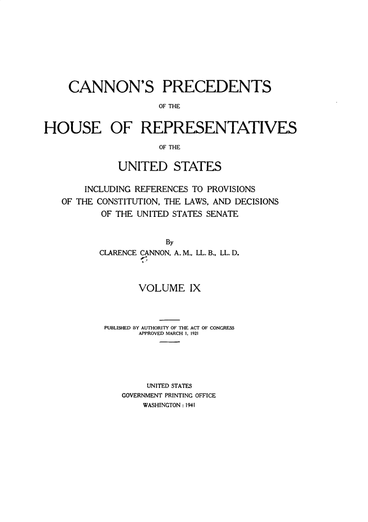 handle is hein.usccsset/usconset31054 and id is 1 raw text is: 










     CANNON'S PRECEDENTS

                     OF THE


HOUSE OF REPRESENTATIVES

                     OF THE


              UNITED STATES


        INCLUDING REFERENCES TO PROVISIONS
   OF THE CONSTITUTION, THE LAWS, AND DECISIONS
           OF THE UNITED STATES SENATE


                       By
          CLARENCE CANNON, A. M., LL. B., LL. D.
                  or,


      VOLUME IX




PUBLISHED BY AUTHORITY OF THE ACT OF CONGRESS
      APPROVED MARCH 1. 1921






        UNITED STATES
   GOVERNMENT PRINTING OFFICE
       WASHINGTON: 1941


