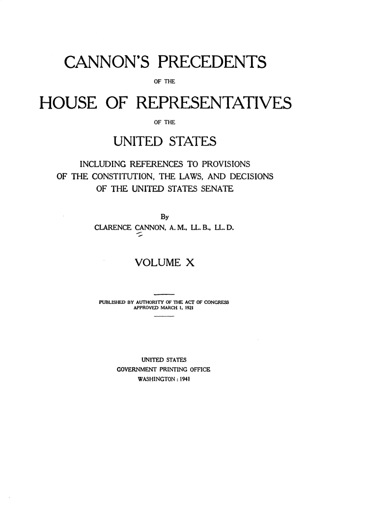 handle is hein.usccsset/usconset31055 and id is 1 raw text is: 






     CANNON'S PRECEDENTS

                     OF THE


HOUSE OF REPRESENTATIVES

                     OF THE


              UNITED STATES


       INCLUDING REFERENCES TO PROVISIONS
   OF THE CONSTITUTION, THE LAWS, AND DECISIONS
           OF THE UNITED STATES SENATE


                      By
          CLARENCE CANNON, A. M., LL. B., LL. D.


       VOLUME   X




PUBLISHED BY AUTHORITY OF THE ACT OF CONGRESS
      APPROVED MARCH I. 1921






        UNITED STATES
   GOVERNMENT PRINTING OFFICE
       WASHINGTON: 1941


