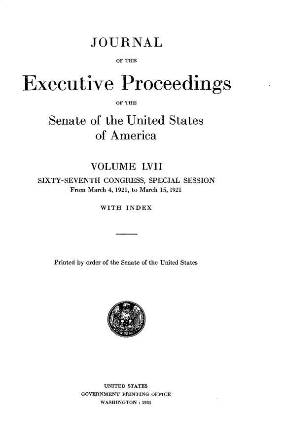 handle is hein.usccsset/usconset31057 and id is 1 raw text is: 




              JOURNAL

                   OF THE



Executive Proceedings

                   OF THE


     Senate   of the United   States

               of America



               VOLUME   LVII

   SIXTY-SEVENTH CONGRESS, SPECIAL SESSION
          From March 4, 1921, to March 15, 1921

                WITH INDEX






      Printed by order of the Senate of the United States
















                UNITED STATES
            GOVERNMENT PRINTING OFFICE
                WASHINGTON: 1931


