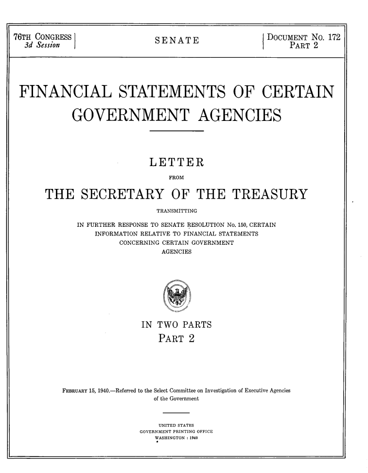 handle is hein.usccsset/usconset31065 and id is 1 raw text is: 




76TH CONGRESS  SENATE      DOCUMENT No. 172
  3d Session                                        I    PART 2







  FINANCIAL STATEMENTS OF CERTAIN



            GOVERNMENT AGENCIES






                            LETTER

                                FROM


       THE SECRETARY OF THE TREASURY


                    TRANSMITTING

   IN FURTHER RESPONSE TO SENATE RESOLUTION No. 150, CERTAIN
       INFORMATION RELATIVE TO FINANCIAL STATEMENTS
            CONCERNING CERTAIN GOVERNMENT
                     AGENCIES










                IN  TWO  PARTS

                    PART  2







FEBRUARY 15, 1940.-Referred to the Select Committee on Investigation of Executive Agencies
                   of the Government



                   UNITED STATES
                GOVERNMENT PRINTING OFFICE
                   WASHINGTON : 1940


