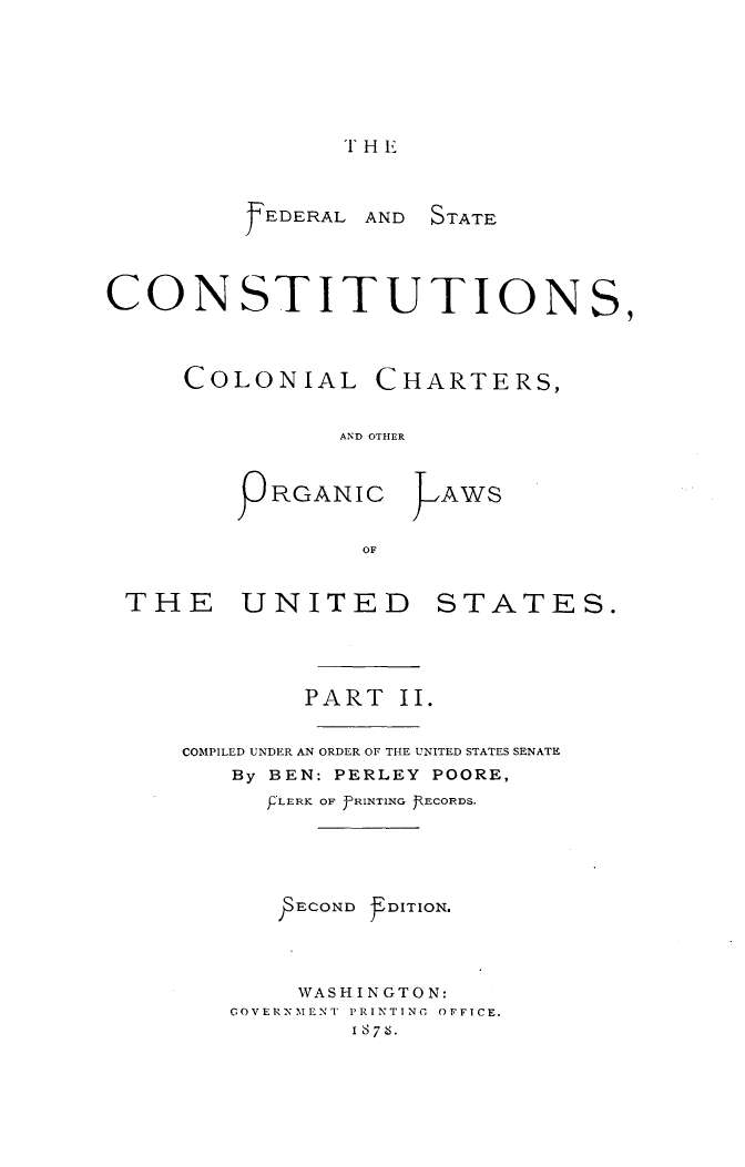 handle is hein.usccsset/usconset31069 and id is 1 raw text is: 







THE


FEDERAL


AND STATE


CONSTITUTIONS,




     COLONIAL CHARTERS,


               AND OTHER



        9  RGANIC     AWS


                 OF


 THE UNITED STATES.





             PART  II.


     COMPILED UNDER AN ORDER OF THE UNITED STATES SENATE
        By BEN: PERLEY POORE,
          P'LERK OF 'PRINTING JECORDS.





            ECOND DITION.




            WASHINGTON:
        COVERNMENT PRINTING OFFICE.
                1876.


