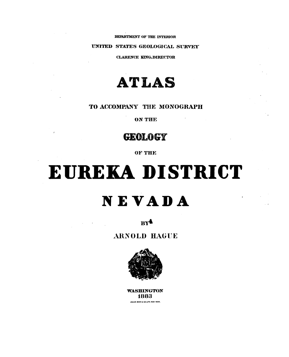 handle is hein.usccsset/usconset31073 and id is 1 raw text is: 




             DEPARTMENT OF THE INTERIOR
         UNITED STATES GEOLOGICAL SURVEY

              CLARENCE KING,DIRECTOR




              ATLAS


        TO ACCOMPANY THE MONOGRAPH

                 ON THE


               GEOLOGY

                 OF THE



EUREKA DISTRICT



           NEVADA


             A   O   HBYA

             ARINOLD HAGUE


WASHINGTON
  1883
  JUUUS BIE & co UNm YO vRK.


