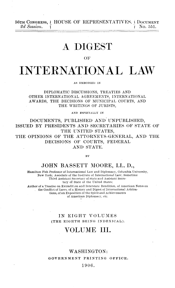 handle is hein.usccsset/usconset31077 and id is 1 raw text is: 



56TH CONGRESS,  HOUSE   OF REPRESENTATIVES. DocurIENT
  2d Session.                                   1 No. 551.




                   A DIGEST

                            OF


  INTERNATIONAL LAW

                        AS EMBODIED IN

            DIPLOMATIC DISCUSSIONS, TREATIES AND
      OTHER INTERNATIONAL  AGREEMENTS, INTERNATIONAL
      AWARDS, THE  DECISIONS OF MUNICIPAL COURTS, AND
                  THE WRITINGS OF JURISTS,
                       AND ESPECIALLY IN

      DOCUMENTS, PUBLISHED AND UNPUBLISHED,
ISSUED  BY  PRESIDENTS   AND  SECRETARIES OF STATE OF
                  THE  UNITED   STATES,
THE  OPINIONS   OF THE   ATTORNEYS-GENERAL, AND THE
            DECISIONS   OF  COURTS,  FEDERAL
                       AND   STATE.

                            BY

           JOHN   BASSETT MOORE, LL. D.,
     Hamilton Fish Professor of International Lav and Diplomacy, Columbia University,
         New York; Associate of the Institute of International Law; Sometime
              Third Assistant Secretary of State and Assistant Secre-
                   tary of State of the United States;
     Author of a Treatise on ExtraditIon and Interstate lendition, of American Notes on
         the Conflict of Laws, of a History and Digest of International Arbitra-
              tions, of an Exposition of the Spirit and Achievements
                     of American Diplomacy, etc.




                  IN EIGHT VOLUMES
               (THE EIGHTH BEING INDEXICAL).

                    VOLUME III.




                      WASHINGTON:
             GOVERNMENT PRINTING OFFICE.

                           1906,


