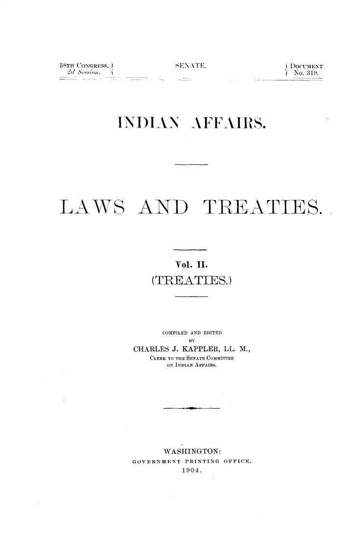 handle is hein.usccsset/usconset31080 and id is 1 raw text is: 







sEN AIE.


58TH CONGRESS.
2ed  4exion.


DOCUMENT
- No. 319.


           INDIAN AFFAIRS.










LAWS AND TREATIES.






                     Vol. II.

                 (TREATIES.)


     COMPILED AND EDITED
          BY
CHARLES J. KAPPLER, LL. M.,
   CLERK TO THE SENATE COMMITTEE
      ON INDIAN AFFAIRS.











      WASHINGTON:
GOVERNMENT PRINTING OFFICE.
         1904.


