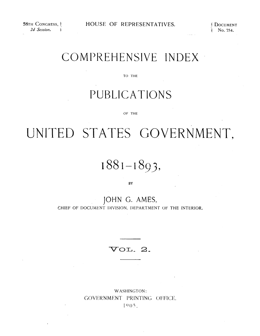 handle is hein.usccsset/usconset31081 and id is 1 raw text is: 


58TH CONGRESS, t
  2d Session.  I


HOUSE OF REPRESENTATIVES.


DoCUMENT
No. 754.


COMPREHENSIVE INDEX


              TO THE



      PUBLICATIONS


              OF THE


UNITED STATES GOVERNMENT,


1881-i


8939


BY


          JOHN  G. AMES,
CHIEF OF DOCUMENT DIVISION, DEPARTMENT OF THE INTERIOR.






            \TO L  2


       WASHINGTON:
GOVERNMENT PRINTING
         11 ) U .


OFFICE.


