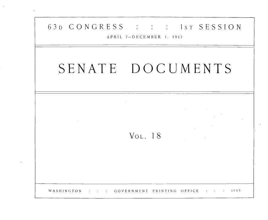 handle is hein.usccsset/usconset31088 and id is 1 raw text is: 

63D CONGRESS             I S T SESSION
           APRIL 7-DECEMBER  1.  1913


SENATE DOCUMENTS


VOL. 18


WASHINGTON   GOVERNMENT PRINTING OFFICE 1913


