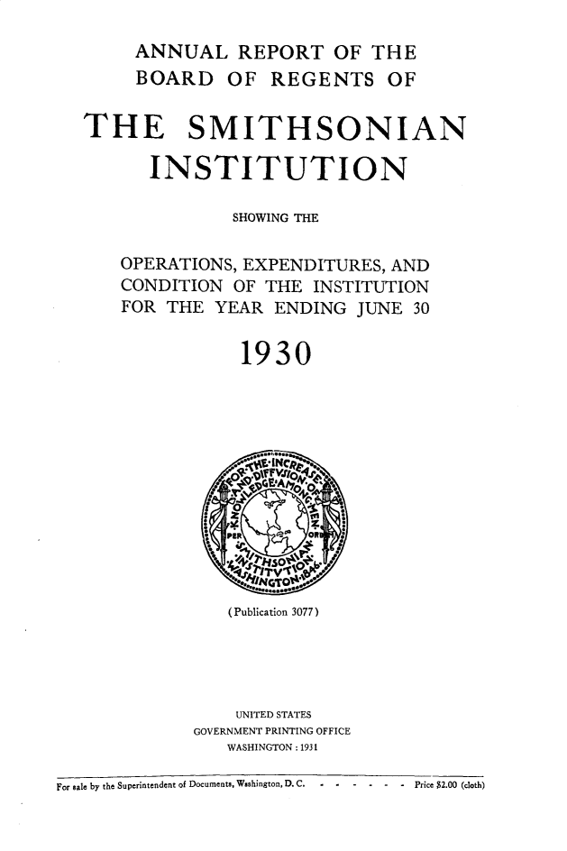 handle is hein.usccsset/usconset31092 and id is 1 raw text is: 

        ANNUAL REPORT OF THE
        BOARD OF REGENTS OF


   THE SMITHSONIAN

         INSTITUTION

                 SHOWING THE


      OPERATIONS, EXPENDITURES,  AND
      CONDITION  OF  THE INSTITUTION
      FOR  THE  YEAR  ENDING  JUNE 30


                  1930










                  I      o  I

                     GT

                 (Publication 3077)





                 UNITED STATES
              GOVERNMENT PRINTING OFFICE
                 WASHINGTON : 1931

For sale by the Superintendent of Documents, Wsshington, D. C.  -  Price $2.00 (cloth)


