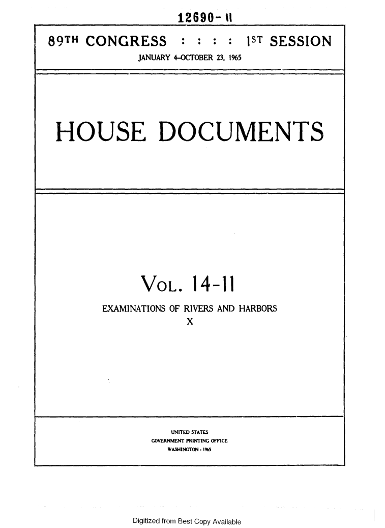handle is hein.usccsset/usconset31101 and id is 1 raw text is: 
                      12690-  1

89TH  CONGRESS : : : : 1ST SESSION
               JANUARY 4-OCTOBER 23, 1%5


HOUSE DOCUMENTS


      VOL. 14-11

EXAMINATIONS OF RIVERS AND HARBORS
              X










           UNITED STATES
        GOVERNMENT PRINTING OFFICE
           WASHINGTON: 1%5


Digitized from Best Copy Available


