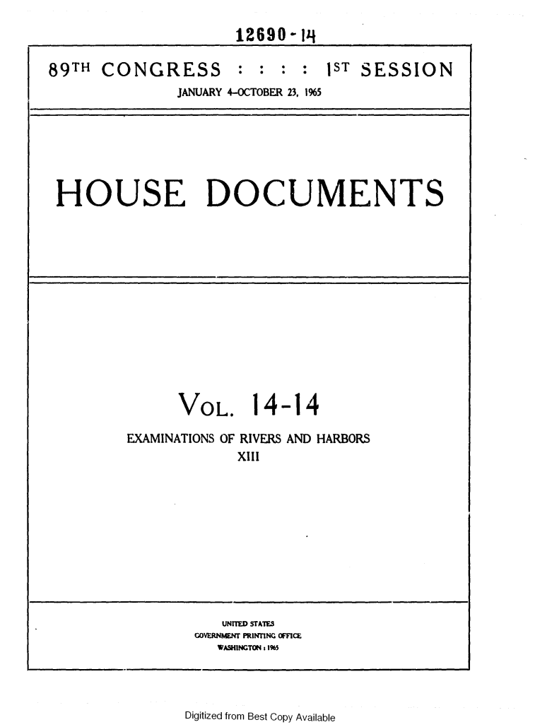 handle is hein.usccsset/usconset31104 and id is 1 raw text is: 
                      12690-14

89TH  CONGRESS : : : : 1ST SESSION
               JANUARY 4-OCTOBER 23, 1%5


HOUSE DOCUMENTS


      VOL.

EXAMINATIONS OF


1


4-14


RIVERS
XIII


AND HARBORS


   UNITED STATES
COVERNMER PRINTING OMCE
   WASHINGTON 11%5


Digitized from Best Copy Available


