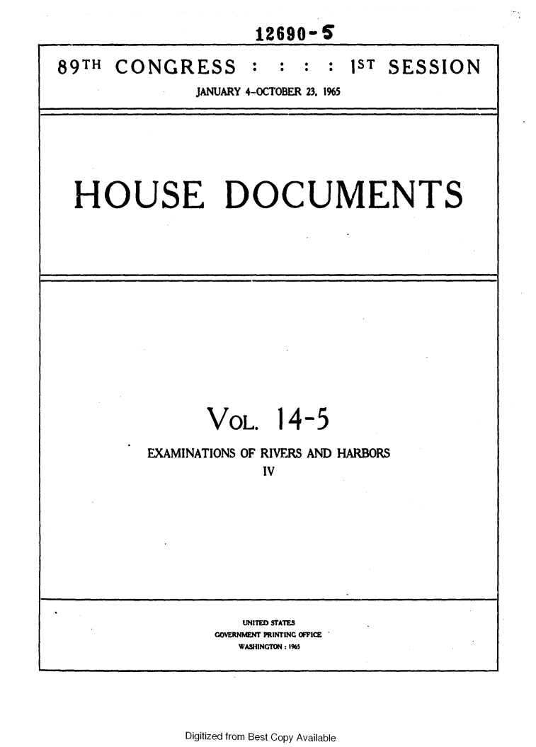 handle is hein.usccsset/usconset31108 and id is 1 raw text is: 
                       12690-6

89TH   CONGRESS : : : : 1ST SESSION
                JANUARY 4-OCTOBER 23, 1%5







  HOUSE DOCUMENTS














                  VOL. 14-5

           EXAMINATIONS OF RIVERS AND HARBORS
                        IV









                      UNITED STATES
                   GOVERNMENT PRINTING OFFICE
                     WASHINGTOtN: 1%5


Digitized from Best Copy Available


